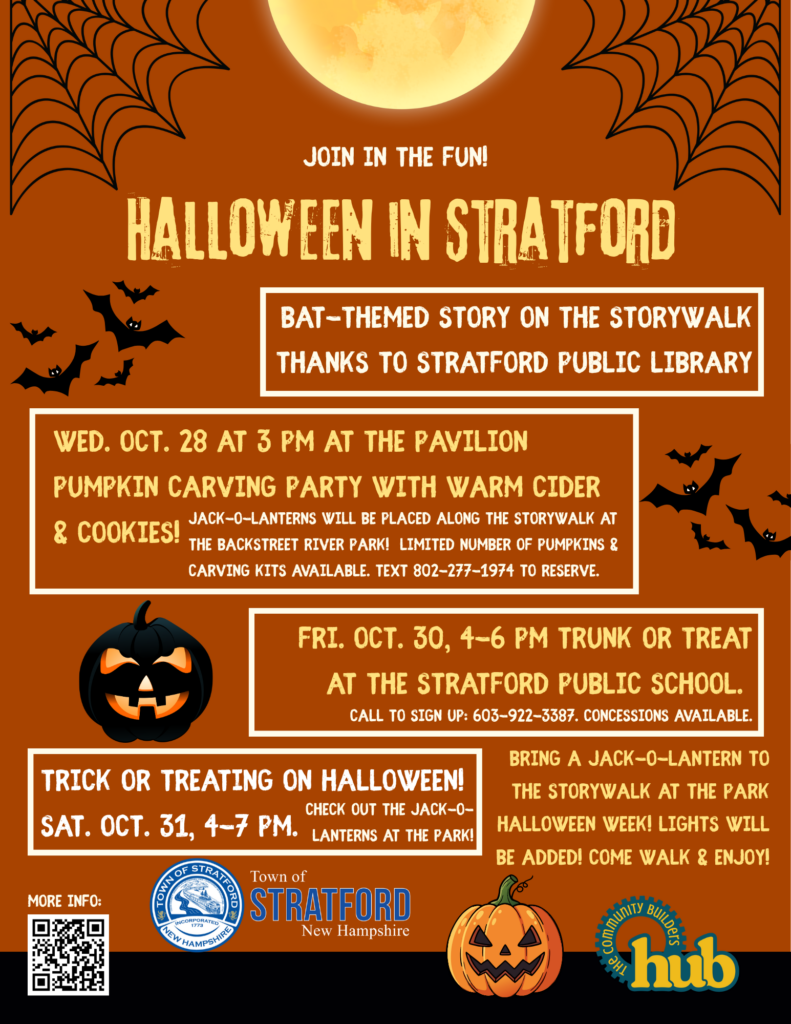 Halloween in Stratford

Bat-themed story on the story walk thanks to Stratford Public Library.

Wed. Oct. 28 at 3 PM at the pavilion pumpkin carving party with warm cider and cookies! (Jack-o-lanterns will be placed along the story walk at the Backstreet River Park! Limited number of pumpkins and Carving kits available. Text 802-277-1974 to reserve.)

Fri. Oct. 30, 4-6 PM Trunk-or-Treat at the Stratford Public School. (call to sing up: 603-922-3387. Concessions available.)

Trick-or-Treating on Halloween Sat. Oct. 31, 4-7 PM. (Check out the Jack-o-Lanterns at the park!) 

Bring a Jack-o-Lantern to the Storywalk at the Park Halloween week! Lights will be added! Come walk and enjoy!