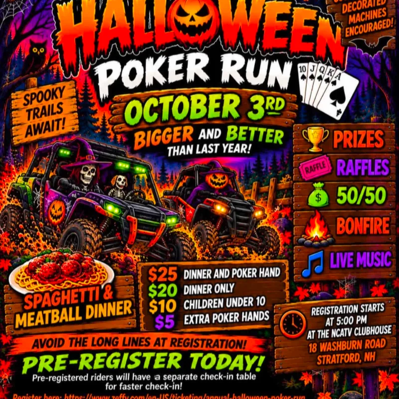 Halloween Poker Run, October 3rd, Bigger and better than last year! Spooky trails await! Decorated Machines Encouraged!
Prizes, Raffles, 50/50, Bonfire, Live music.
Spaghetti & Meatball Dinner: $25 dinner and poker hand, $20 dinner only, $10 children under 10, $5 extra poker hands.
Registration starts at 5 pm at the NCATV Clubhouse. 18 Washburn road, Stratford, Nh.
Avoid the long lines at registration! Pre-register today! Pre-registered riders will have a separate check-in table for faster check-in!